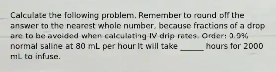 Calculate the following problem. Remember to round off the answer to the nearest whole number, because fractions of a drop are to be avoided when calculating IV drip rates. Order: 0.9% normal saline at 80 mL per hour It will take ______ hours for 2000 mL to infuse.