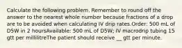 Calculate the following problem. Remember to round off the answer to the nearest whole number because fractions of a drop are to be avoided when calculating IV drip rates.Order: 500 mL of D5W in 2 hoursAvailable: 500 mL of D5W; IV macrodrip tubing 15 gtt per millilitreThe patient should receive __ gtt per minute.