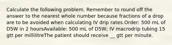 Calculate the following problem. Remember to round off the answer to the nearest whole number because fractions of a drop are to be avoided when calculating IV drip rates.Order: 500 mL of D5W in 2 hoursAvailable: 500 mL of D5W; IV macrodrip tubing 15 gtt per millilitreThe patient should receive __ gtt per minute.