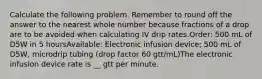 Calculate the following problem. Remember to round off the answer to the nearest whole number because fractions of a drop are to be avoided when calculating IV drip rates.Order: 500 mL of D5W in 5 hoursAvailable: Electronic infusion device; 500 mL of D5W, microdrip tubing (drop factor 60 gtt/mL)The electronic infusion device rate is __ gtt per minute.