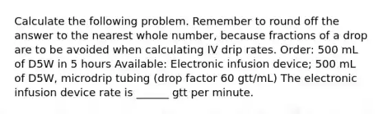 Calculate the following problem. Remember to round off the answer to the nearest whole number, because fractions of a drop are to be avoided when calculating IV drip rates. Order: 500 mL of D5W in 5 hours Available: Electronic infusion device; 500 mL of D5W, microdrip tubing (drop factor 60 gtt/mL) The electronic infusion device rate is ______ gtt per minute.