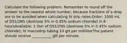 Calculate the following problem. Remember to round off the answer to the nearest whole number, because fractions of a drop are to be avoided when calculating IV drip rates.Order: 1000 mL of D51/2NS (dextrose 5% in 0.45% sodium chloride) in 8 hoursAvailable: 1 liter of D51/2NS (dextrose 5% in 0.45% sodium chloride); IV macrodrip tubing 10 gtt per milliliterThe patient should receive ___________ gtt per minute.