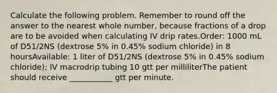 Calculate the following problem. Remember to round off the answer to the nearest whole number, because fractions of a drop are to be avoided when calculating IV drip rates.Order: 1000 mL of D51/2NS (dextrose 5% in 0.45% sodium chloride) in 8 hoursAvailable: 1 liter of D51/2NS (dextrose 5% in 0.45% sodium chloride); IV macrodrip tubing 10 gtt per milliliterThe patient should receive ___________ gtt per minute.