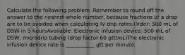 Calculate the following problem. Remember to round off the answer to the nearest whole number, because fractions of a drop are to be avoided when calculating IV drip rates.Order: 500 mL of D5W in 5 hoursAvailable: Electronic infusion device; 500 mL of D5W, microdrip tubing (drop factor 60 gtt/mL)The electronic infusion device rate is ___________ gtt per minute.