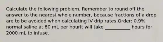 Calculate the following problem. Remember to round off the answer to the nearest whole number, because fractions of a drop are to be avoided when calculating IV drip rates.Order: 0.9% normal saline at 80 mL per hourIt will take ___________ hours for 2000 mL to infuse.