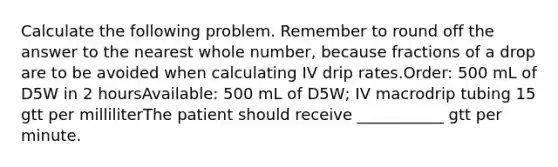 Calculate the following problem. Remember to round off the answer to the nearest whole number, because fractions of a drop are to be avoided when calculating IV drip rates.Order: 500 mL of D5W in 2 hoursAvailable: 500 mL of D5W; IV macrodrip tubing 15 gtt per milliliterThe patient should receive ___________ gtt per minute.