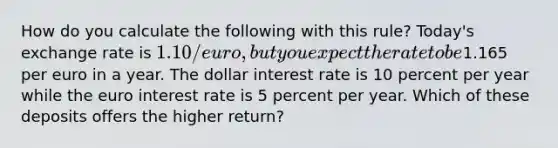 How do you calculate the following with this rule? Today's exchange rate is 1.10/euro, but you expect the rate to be1.165 per euro in a year. The dollar interest rate is 10 percent per year while the euro interest rate is 5 percent per year. Which of these deposits offers the higher return?