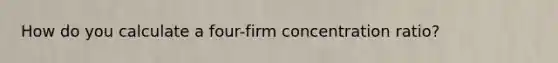 How do you calculate a four-firm concentration ratio?