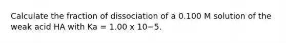 Calculate the fraction of dissociation of a 0.100 M solution of the weak acid HA with Ka = 1.00 x 10−5.