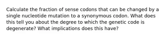 Calculate the fraction of sense codons that can be changed by a single nucleotide mutation to a synonymous codon. What does this tell you about the degree to which the genetic code is degenerate? What implications does this have?