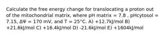 Calculate the free energy change for translocating a proton out of the mitochondrial matrix, where pH matrix = 7.8 , pHcytosol = 7.15, ΔΨ = 170 mV, and T = 25°C. A) +12.7kJ/mol B) +21.6kJ/mol C) +16.4kJ/mol D) -21.6kJ/mol E) +1604kJ/mol