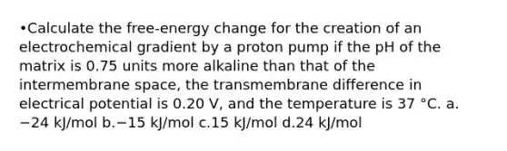 •Calculate the free-energy change for the creation of an electrochemical gradient by a proton pump if the pH of the matrix is 0.75 units more alkaline than that of the intermembrane space, the transmembrane difference in electrical potential is 0.20 V, and the temperature is 37 °C. a.−24 kJ/mol b.−15 kJ/mol c.15 kJ/mol d.24 kJ/mol