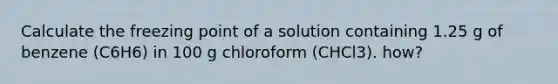 Calculate the freezing point of a solution containing 1.25 g of benzene (C6H6) in 100 g chloroform (CHCl3). how?