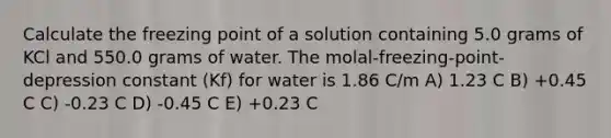 Calculate the freezing point of a solution containing 5.0 grams of KCl and 550.0 grams of water. The molal-freezing-point-depression constant (Kf) for water is 1.86 C/m A) 1.23 C B) +0.45 C C) -0.23 C D) -0.45 C E) +0.23 C