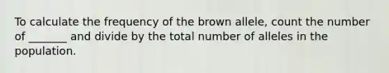 To calculate the frequency of the brown allele, count the number of _______ and divide by the total number of alleles in the population.