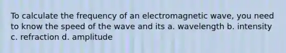 To calculate the frequency of an electromagnetic wave, you need to know the speed of the wave and its a. wavelength b. intensity c. refraction d. amplitude