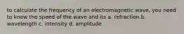 to calculate the frequency of an electromagnetic wave, you need to know the speed of the wave and its a. refraction b. wavelength c. intensity d. amplitude