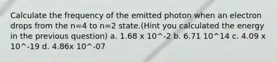 Calculate the frequency of the emitted photon when an electron drops from the n=4 to n=2 state.(Hint you calculated the energy in the previous question) a. 1.68 x 10^-2 b. 6.71 10^14 c. 4.09 x 10^-19 d. 4.86x 10^-07