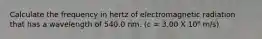 Calculate the frequency in hertz of electromagnetic radiation that has a wavelength of 540.0 nm. (c = 3.00 X 10⁸ m/s)