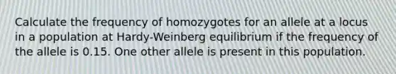 Calculate the frequency of homozygotes for an allele at a locus in a population at Hardy-Weinberg equilibrium if the frequency of the allele is 0.15. One other allele is present in this population.