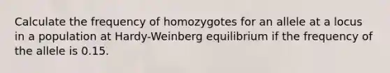 Calculate the frequency of homozygotes for an allele at a locus in a population at Hardy-Weinberg equilibrium if the frequency of the allele is 0.15.