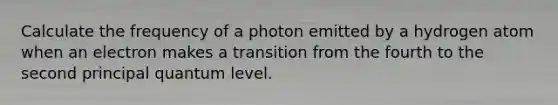 Calculate the frequency of a photon emitted by a hydrogen atom when an electron makes a transition from the fourth to the second principal quantum level.