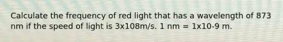 Calculate the frequency of red light that has a wavelength of 873 nm if the speed of light is 3x108m/s. 1 nm = 1x10-9 m.