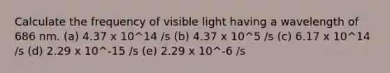 Calculate the frequency of visible light having a wavelength of 686 nm. (a) 4.37 x 10^14 /s (b) 4.37 x 10^5 /s (c) 6.17 x 10^14 /s (d) 2.29 x 10^-15 /s (e) 2.29 x 10^-6 /s