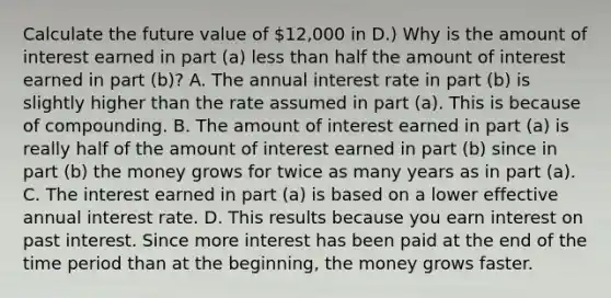 Calculate the future value of 12,000 in D.) Why is the amount of interest earned in part ​(a​) less than half the amount of interest earned in part ​(b​)? A. The annual interest rate in part ​(b​) is slightly higher than the rate assumed in part ​(a​). This is because of compounding. B. The amount of interest earned in part ​(a​) is really half of the amount of interest earned in part ​(b​) since in part ​(b​) the money grows for twice as many years as in part ​(a​). C. The interest earned in part ​(a​) is based on a lower effective annual interest rate. D. This results because you earn interest on past interest. Since more interest has been paid at the end of the time period than at the​ beginning, the money grows faster.