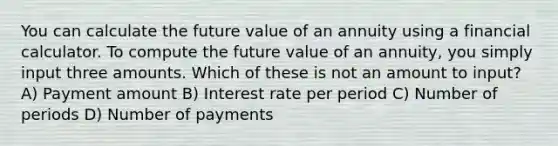 You can calculate the future value of an annuity using a financial calculator. To compute the future value of an annuity, you simply input three amounts. Which of these is not an amount to input? A) Payment amount B) Interest rate per period C) Number of periods D) Number of payments