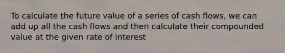 To calculate the future value of a series of cash flows, we can add up all the cash flows and then calculate their compounded value at the given rate of interest