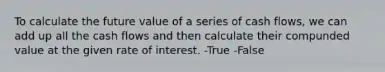 To calculate the future value of a series of cash flows, we can add up all the cash flows and then calculate their compunded value at the given rate of interest. -True -False