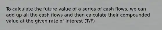 To calculate the future value of a series of cash flows, we can add up all the cash flows and then calculate their compounded value at the given rate of interest (T/F)