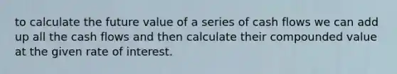 to calculate the future value of a series of cash flows we can add up all the cash flows and then calculate their compounded value at the given rate of interest.