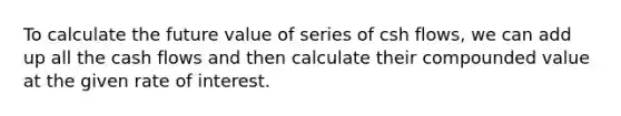 To calculate the future value of series of csh flows, we can add up all the cash flows and then calculate their compounded value at the given rate of interest.