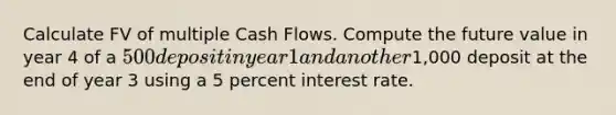 Calculate FV of multiple Cash Flows. Compute the future value in year 4 of a 500 deposit in year 1 and another1,000 deposit at the end of year 3 using a 5 percent interest rate.