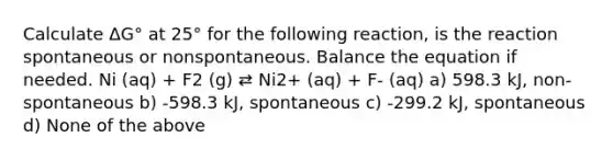 Calculate ΔG° at 25° for the following reaction, is the reaction spontaneous or nonspontaneous. Balance the equation if needed. Ni (aq) + F2 (g) ⇄ Ni2+ (aq) + F- (aq) a) 598.3 kJ, non-spontaneous b) -598.3 kJ, spontaneous c) -299.2 kJ, spontaneous d) None of the above