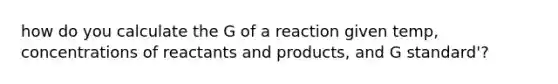 how do you calculate the G of a reaction given temp, concentrations of reactants and products, and G standard'?