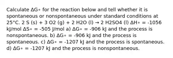 Calculate ΔG∘ for the reaction below and tell whether it is spontaneous or nonspontaneous under standard conditions at 25°C. 2 S (s) + 3 O2 (g) + 2 H2O (l) → 2 H2SO4 (l) ΔH∘ = -1056 kJ/mol ΔS∘ = -505 J/mol a) ΔG∘ = -906 kJ and the process is nonspontaneous. b) ΔG∘ = -906 kJ and the process is spontaneous. c) ΔG∘ = -1207 kJ and the process is spontaneous. d) ΔG∘ = -1207 kJ and the process is nonspontaneous.