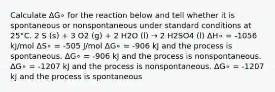 Calculate ΔG∘ for the reaction below and tell whether it is spontaneous or nonspontaneous under standard conditions at 25°C. 2 S (s) + 3 O2 (g) + 2 H2O (l) → 2 H2SO4 (l) ΔH∘ = -1056 kJ/mol ΔS∘ = -505 J/mol ΔG∘ = -906 kJ and the process is spontaneous. ΔG∘ = -906 kJ and the process is nonspontaneous. ΔG∘ = -1207 kJ and the process is nonspontaneous. ΔG∘ = -1207 kJ and the process is spontaneous