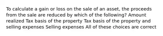 To calculate a gain or loss on the sale of an asset, the proceeds from the sale are reduced by which of the following? Amount realized Tax basis of the property Tax basis of the property and selling expenses Selling expenses All of these choices are correct