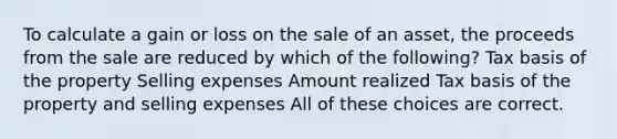 To calculate a gain or loss on the sale of an asset, the proceeds from the sale are reduced by which of the following? Tax basis of the property Selling expenses Amount realized Tax basis of the property and selling expenses All of these choices are correct.