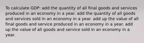 To calculate GDP: add the quantity of all final goods and services produced in an economy in a year. add the quantity of all goods and services sold in an economy in a year. add up the value of all final goods and service produced in an economy in a year. add up the value of all goods and service sold in an economy in a year.