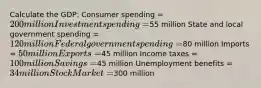 Calculate the GDP: Consumer spending = 200 million Investment spending =55 million State and local government spending = 120 million Federal government spending =80 million Imports = 50 million Exports =45 million Income taxes = 100 million Savings =45 million Unemployment benefits = 34 million Stock Market =300 million