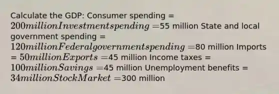 Calculate the GDP: Consumer spending = 200 million Investment spending =55 million State and local government spending = 120 million Federal government spending =80 million Imports = 50 million Exports =45 million Income taxes = 100 million Savings =45 million Unemployment benefits = 34 million Stock Market =300 million