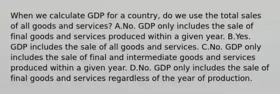 When we calculate GDP for a country, do we use the total sales of all goods and services? A.No. GDP only includes the sale of final goods and services produced within a given year. B.Yes. GDP includes the sale of all goods and services. C.No. GDP only includes the sale of final and intermediate goods and services produced within a given year. D.No. GDP only includes the sale of final goods and services regardless of the year of production.