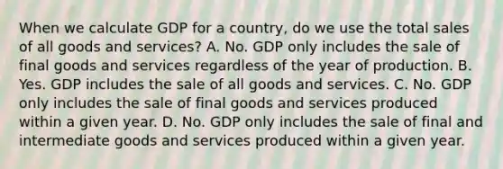 When we calculate GDP for a​ country, do we use the total sales of all goods and​ services? A. No. GDP only includes the sale of final goods and services regardless of the year of production. B. Yes. GDP includes the sale of all goods and services. C. No. GDP only includes the sale of final goods and services produced within a given year. D. No. GDP only includes the sale of final and intermediate goods and services produced within a given year.