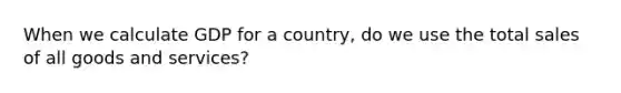 When we calculate GDP for a​ country, do we use the total sales of all goods and​ services?