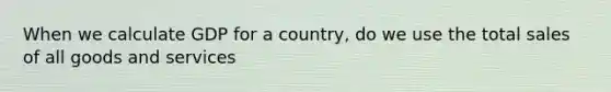 When we calculate GDP for a​ country, do we use the total sales of all goods and​ services