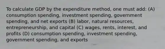 To calculate GDP by the expenditure method, one must add: (A) consumption spending, investment spending, government spending, and net exports (B) labor, natural resources, entrepreneurship, and capital (C) wages, rents, interest, and profits (D) consumption spending, investment spending, government spending, and exports